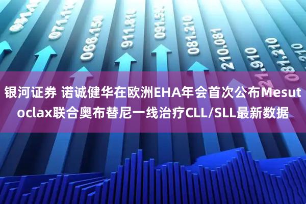 银河证券 诺诚健华在欧洲EHA年会首次公布Mesutoclax联合奥布替尼一线治疗CLL/SLL最新数据
