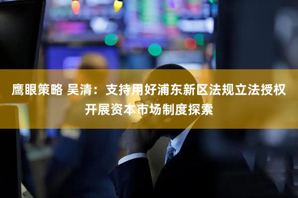 鹰眼策略 吴清：支持用好浦东新区法规立法授权开展资本市场制度探索