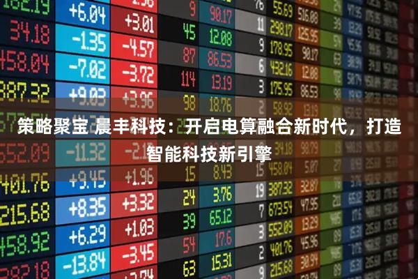 策略聚宝 晨丰科技：开启电算融合新时代，打造智能科技新引擎