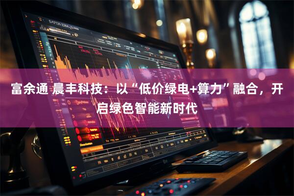 富余通 晨丰科技：以“低价绿电+算力”融合，开启绿色智能新时代