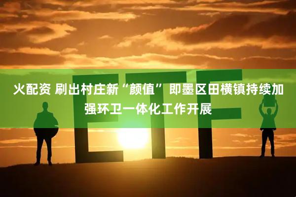 火配资 刷出村庄新“颜值” 即墨区田横镇持续加强环卫一体化工作开展
