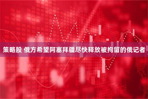 策略股 俄方希望阿塞拜疆尽快释放被拘留的俄记者