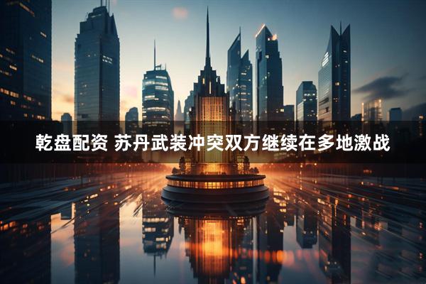 乾盘配资 苏丹武装冲突双方继续在多地激战
