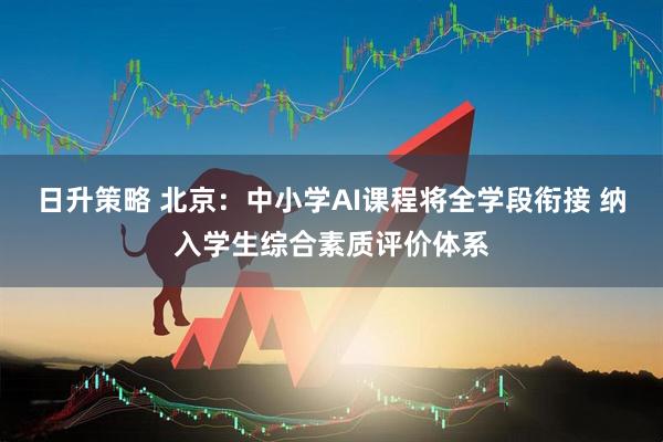 日升策略 北京：中小学AI课程将全学段衔接 纳入学生综合素质评价体系