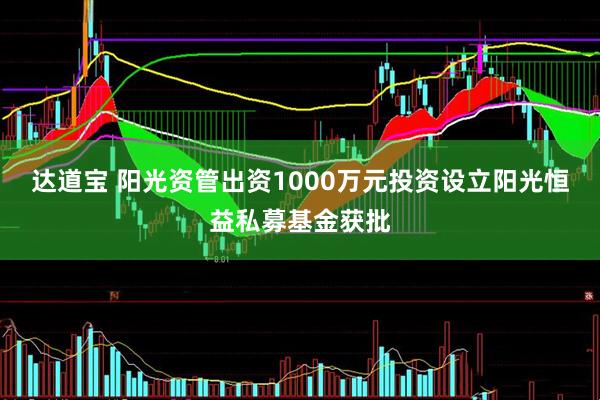 达道宝 阳光资管出资1000万元投资设立阳光恒益私募基金获批