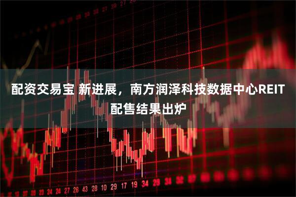配资交易宝 新进展，南方润泽科技数据中心REIT配售结果出炉