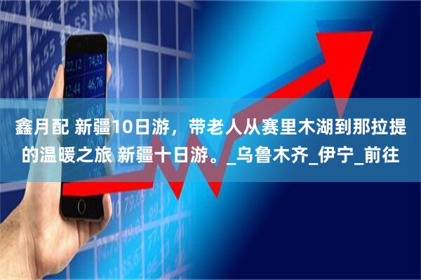 鑫月配 新疆10日游，带老人从赛里木湖到那拉提的温暖之旅 新疆十日游。_乌鲁木齐_伊宁_前往