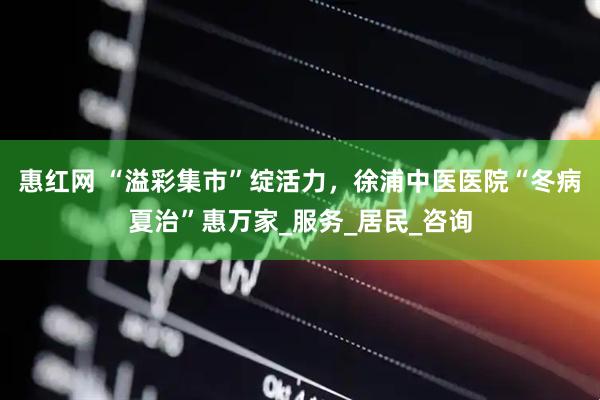 惠红网 “溢彩集市”绽活力，徐浦中医医院“冬病夏治”惠万家_服务_居民_咨询
