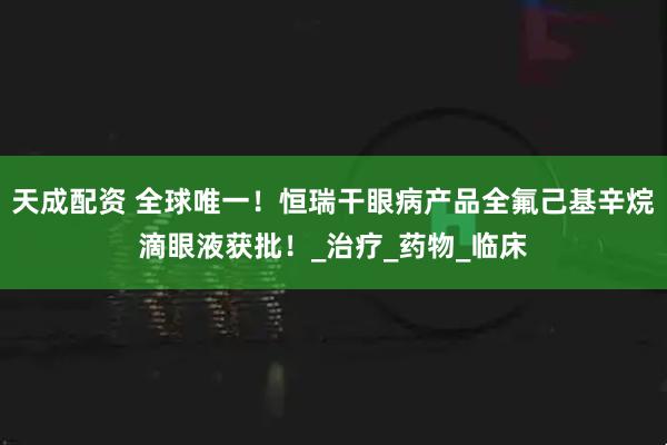 天成配资 全球唯一！恒瑞干眼病产品全氟己基辛烷滴眼液获批！_治疗_药物_临床