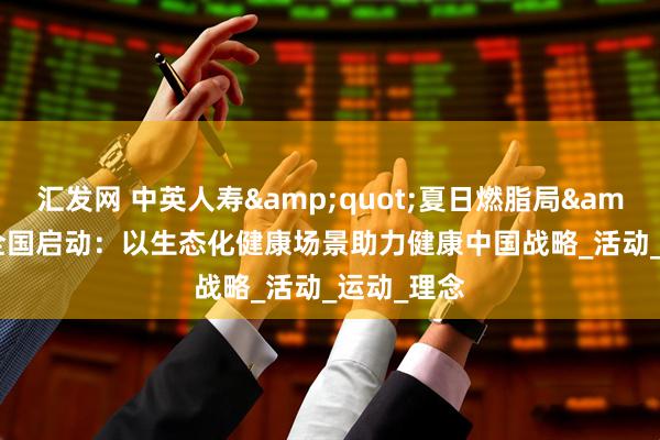 汇发网 中英人寿"夏日燃脂局"全国启动：以生态化健康场景助力健康中国战略_活动_运动_理念