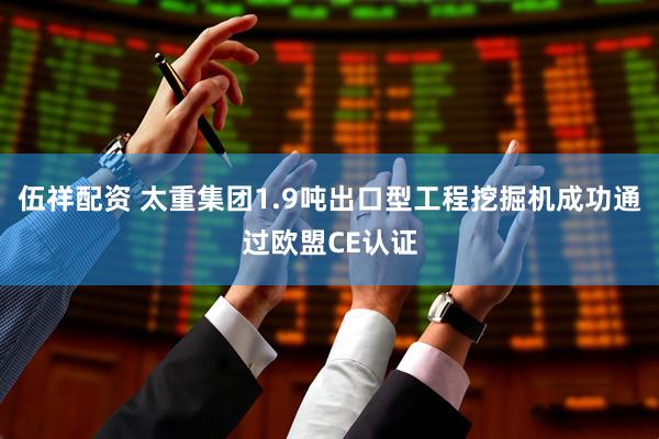伍祥配资 太重集团1.9吨出口型工程挖掘机成功通过欧盟CE认证