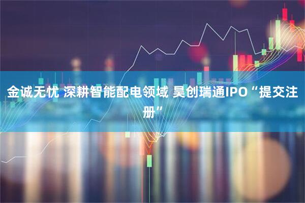 金诚无忧 深耕智能配电领域 昊创瑞通IPO“提交注册”