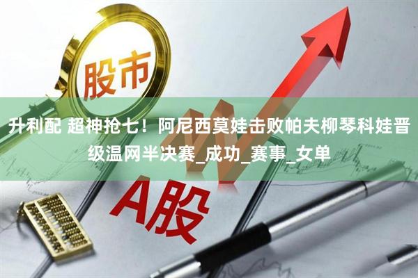 升利配 超神抢七！阿尼西莫娃击败帕夫柳琴科娃晋级温网半决赛_成功_赛事_女单