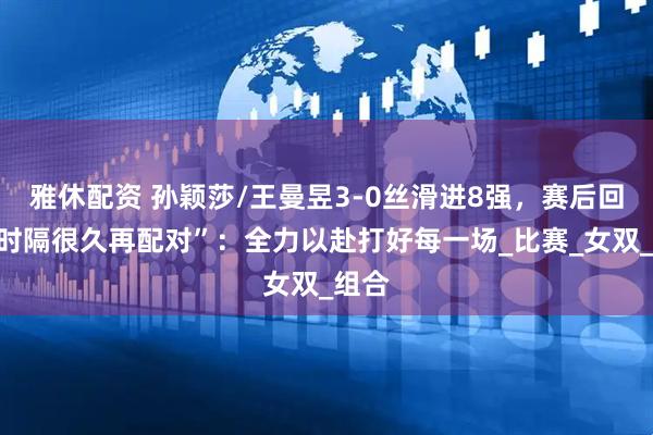 雅休配资 孙颖莎/王曼昱3-0丝滑进8强，赛后回应“时隔很久再配对”：全力以赴打好每一场_比赛_女双_组合