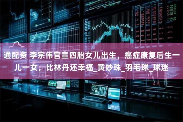 通配资 李宗伟官宣四胎女儿出生，癌症康复后生一儿一女，比林丹还幸福_黄妙珠_羽毛球_球迷