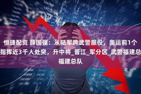 恒捷配资 薛国强：从陆军跨武警服役，奥运前1个月指挥近3千人处突，升中将_晋江_军分区_武警福建总队