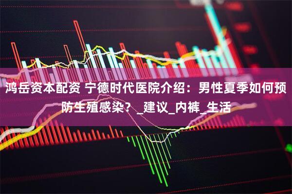 鸿岳资本配资 宁德时代医院介绍：男性夏季如何预防生殖感染？_建议_内裤_生活