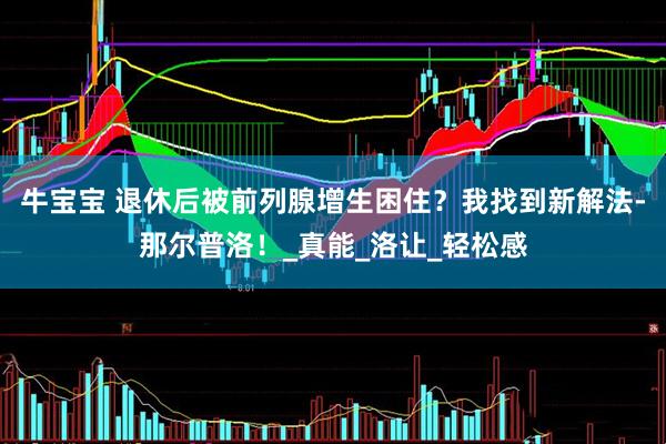 牛宝宝 退休后被前列腺增生困住？我找到新解法-那尔普洛！_真能_洛让_轻松感