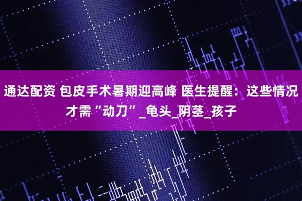 通达配资 包皮手术暑期迎高峰 医生提醒：这些情况才需“动刀”_龟头_阴茎_孩子
