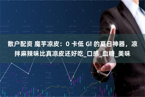 散户配资 魔芋凉皮：0 卡低 GI 的夏日神器，凉拌麻辣味比真凉皮还好吃_口感_血糖_美味