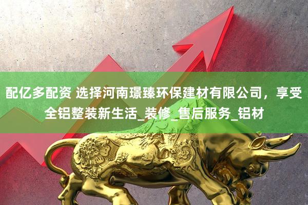配亿多配资 选择河南璟臻环保建材有限公司，享受全铝整装新生活_装修_售后服务_铝材