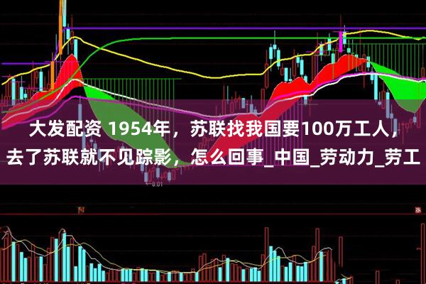 大发配资 1954年，苏联找我国要100万工人，去了苏联就不见踪影，怎么回事_中国_劳动力_劳工
