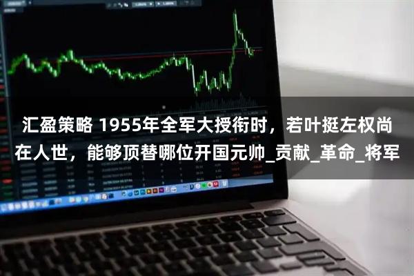 汇盈策略 1955年全军大授衔时，若叶挺左权尚在人世，能够顶替哪位开国元帅_贡献_革命_将军