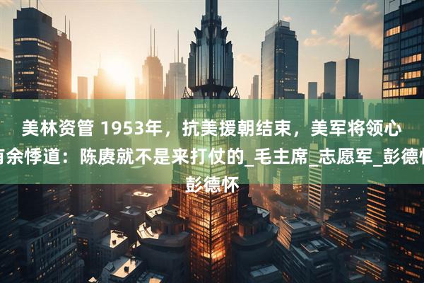 美林资管 1953年，抗美援朝结束，美军将领心有余悸道：陈赓就不是来打仗的_毛主席_志愿军_彭德怀
