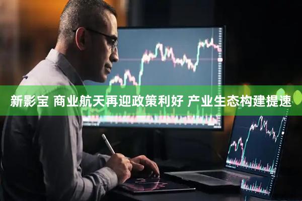 新影宝 商业航天再迎政策利好 产业生态构建提速