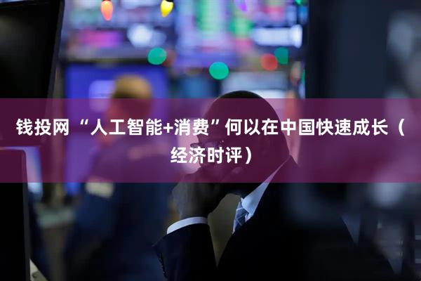 钱投网 “人工智能+消费”何以在中国快速成长（经济时评）
