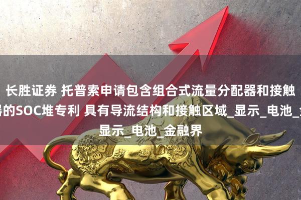 长胜证券 托普索申请包含组合式流量分配器和接触使能器的SOC堆专利 具有导流结构和接触区域_显示_电池_金融界