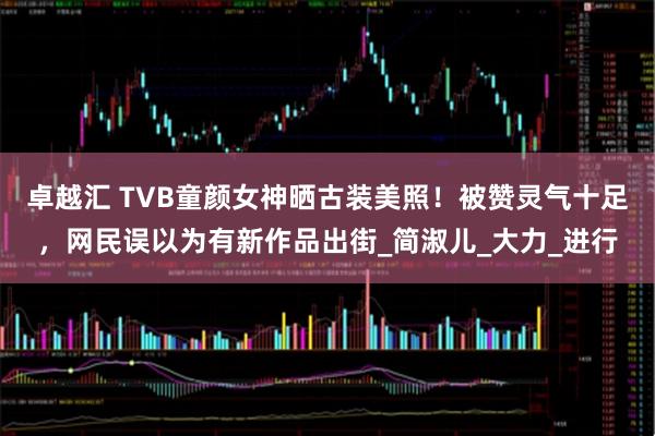 卓越汇 TVB童颜女神晒古装美照！被赞灵气十足，网民误以为有新作品出街_简淑儿_大力_进行