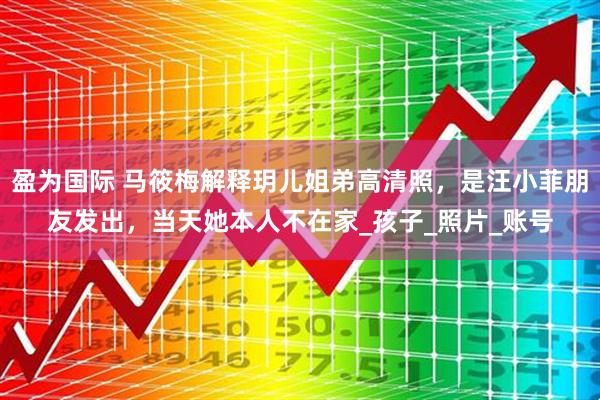 盈为国际 马筱梅解释玥儿姐弟高清照，是汪小菲朋友发出，当天她本人不在家_孩子_照片_账号