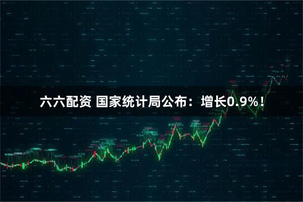 六六配资 国家统计局公布：增长0.9%！