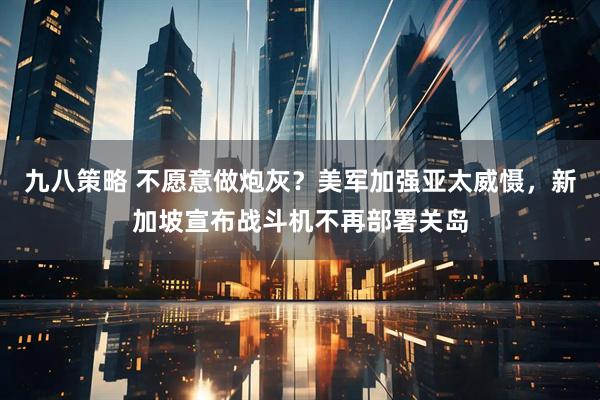 九八策略 不愿意做炮灰?美军加强亚太威慑,新加坡宣布战斗机不再部署关岛