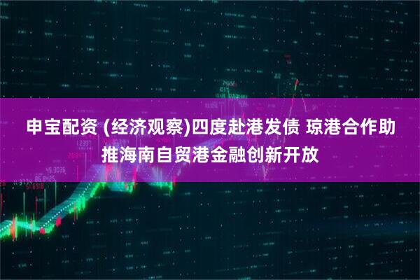 申宝配资 (经济观察)四度赴港发债 琼港合作助推海南自贸港金融创新开放