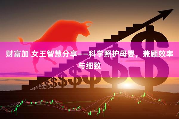 财富加 女王智慧分享——科学照护母婴，兼顾效率与细致