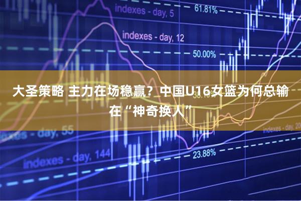 大圣策略 主力在场稳赢？中国U16女篮为何总输在“神奇换人”