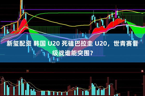 新玺配资 韩国 U20 死磕巴拉圭 U20，世青赛晋级战谁能突围？