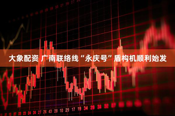 大象配资 广南联络线“永庆号”盾构机顺利始发