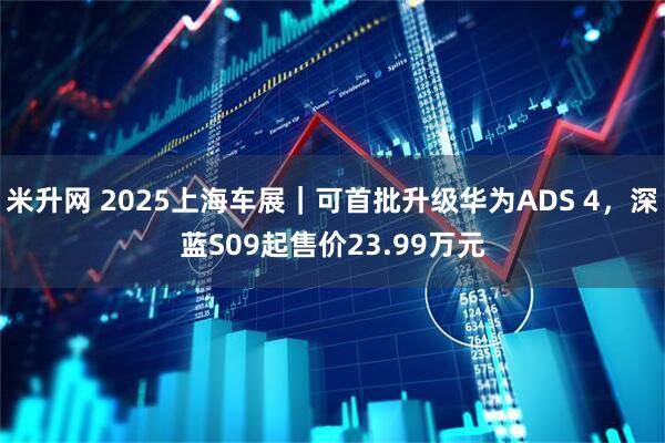 米升网 2025上海车展｜可首批升级华为ADS 4，深蓝S09起售价23.99万元