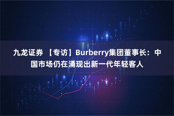 九龙证券 【专访】Burberry集团董事长：中国市场仍在涌现出新一代年轻客人