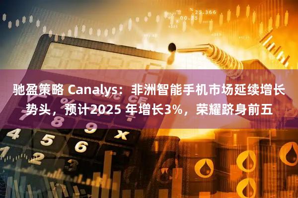 驰盈策略 Canalys：非洲智能手机市场延续增长势头，预计2025 年增长3%，荣耀跻身前五