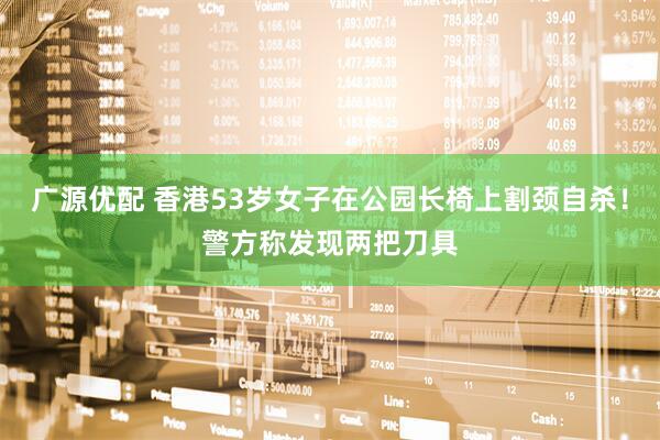 广源优配 香港53岁女子在公园长椅上割颈自杀！警方称发现两把刀具