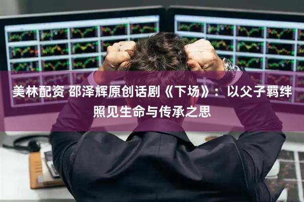 美林配资 邵泽辉原创话剧《下场》：以父子羁绊照见生命与传承之思