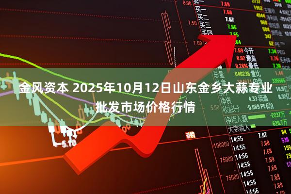 金风资本 2025年10月12日山东金乡大蒜专业批发市场价格行情