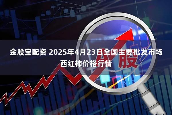 金股宝配资 2025年4月23日全国主要批发市场西红柿价格行情