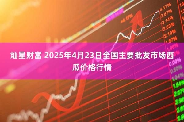 灿星财富 2025年4月23日全国主要批发市场西瓜价格行情