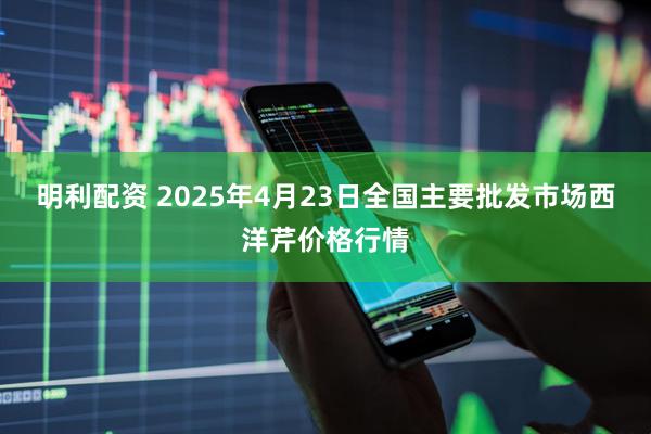 明利配资 2025年4月23日全国主要批发市场西洋芹价格行情