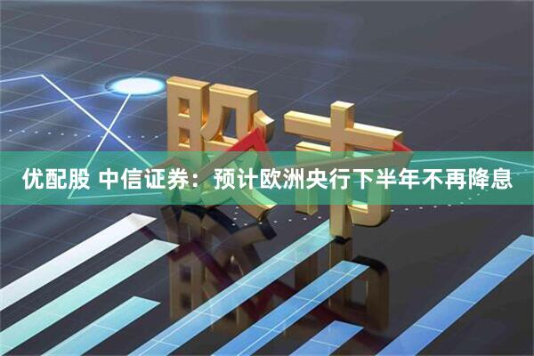 优配股 中信证券：预计欧洲央行下半年不再降息